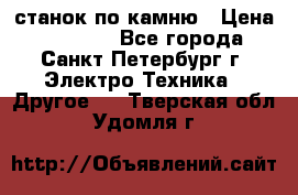 станок по камню › Цена ­ 29 000 - Все города, Санкт-Петербург г. Электро-Техника » Другое   . Тверская обл.,Удомля г.